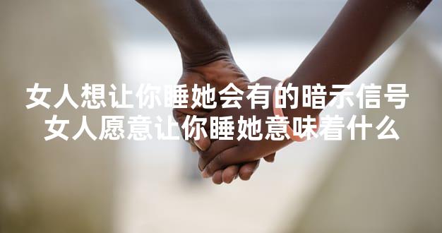 女人想让你睡她会有的暗示信号 女人愿意让你睡她意